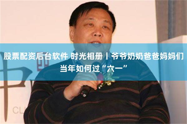 股票配资后台软件 时光相册丨爷爷奶奶爸爸妈妈们当年如何过“六一”