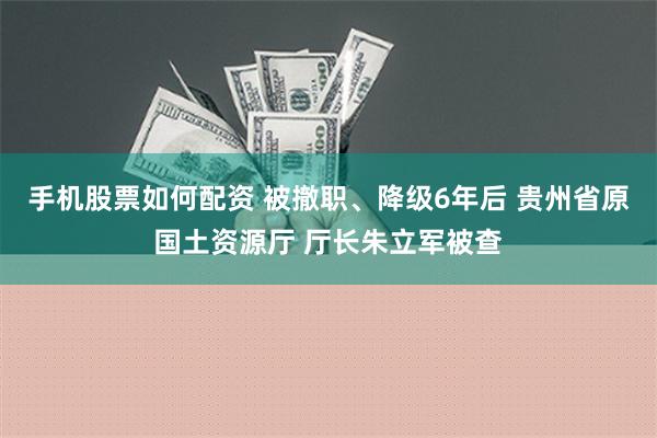 手机股票如何配资 被撤职、降级6年后 贵州省原国土资源厅 厅长朱立军被查