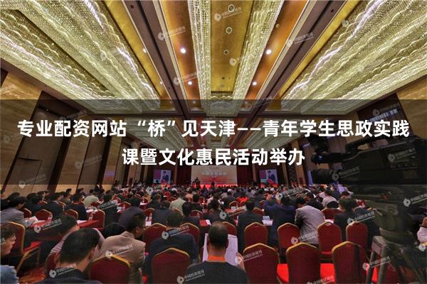 专业配资网站 “桥”见天津——青年学生思政实践课暨文化惠民活动举办