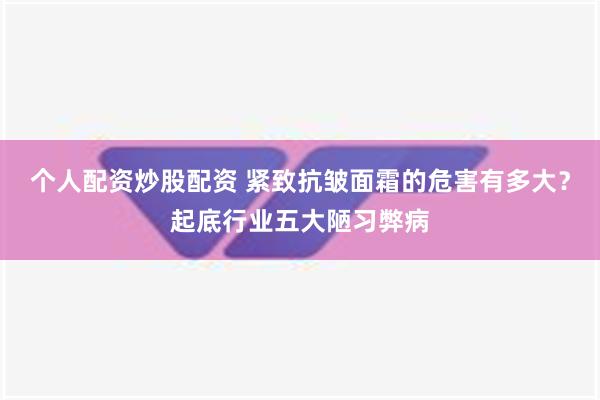 个人配资炒股配资 紧致抗皱面霜的危害有多大？起底行业五大陋习弊病