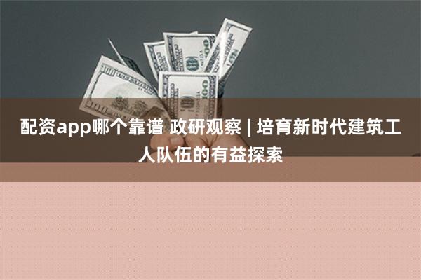 配资app哪个靠谱 政研观察 | 培育新时代建筑工人队伍的有益探索