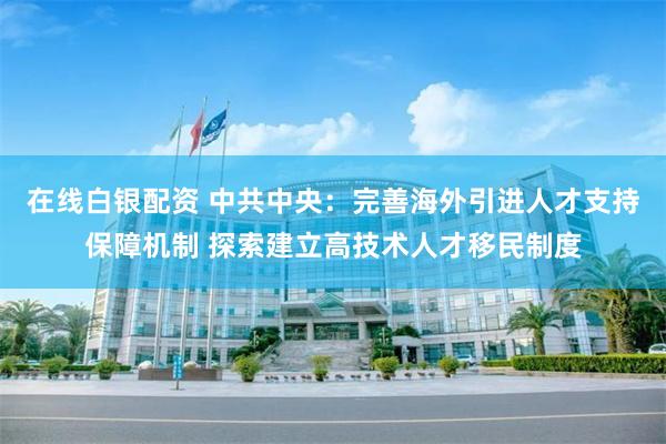 在线白银配资 中共中央：完善海外引进人才支持保障机制 探索建立高技术人才移民制度