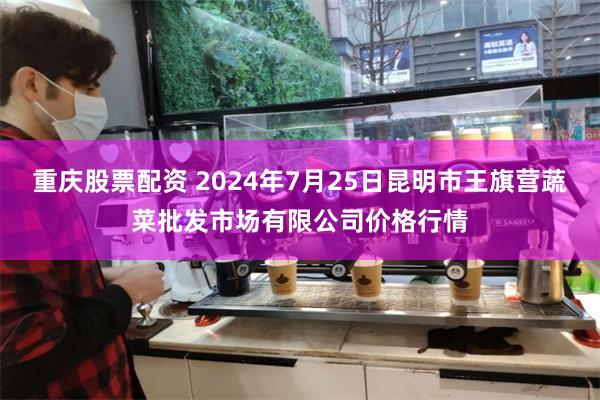 重庆股票配资 2024年7月25日昆明市王旗营蔬菜批发市场有限公司价格行情