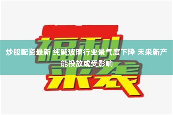 炒股配资最新 纯碱玻璃行业景气度下降 未来新产能投放或受影响