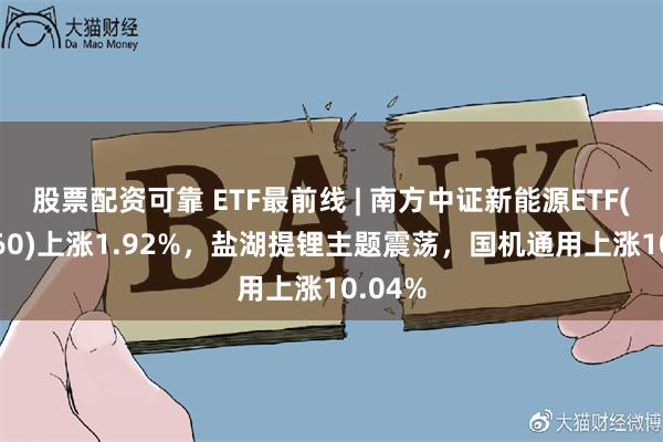 股票配资可靠 ETF最前线 | 南方中证新能源ETF(516160)上涨1.92%，盐湖提锂主题震荡，国机通用上涨10.04%