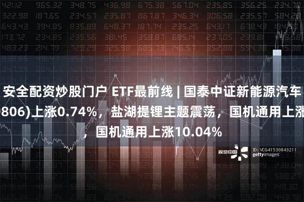 安全配资炒股门户 ETF最前线 | 国泰中证新能源汽车ETF(159806)上涨0.74%，盐湖提锂主题震荡，国机通用上涨10.04%