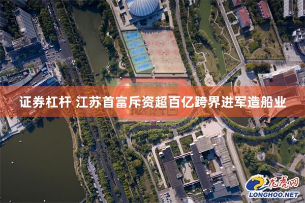 证券杠杆 江苏首富斥资超百亿跨界进军造船业