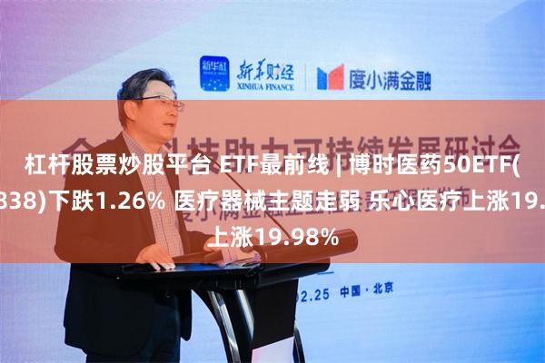 杠杆股票炒股平台 ETF最前线 | 博时医药50ETF(159838)下跌1.26% 医疗器械主题走弱 乐心医疗上涨19.98%