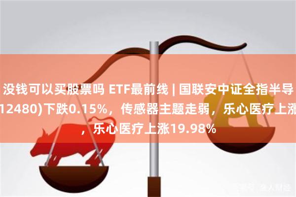 没钱可以买股票吗 ETF最前线 | 国联安中证全指半导体ETF(512480)下跌0.15%，传感器主题走弱，乐心医疗上涨19.98%