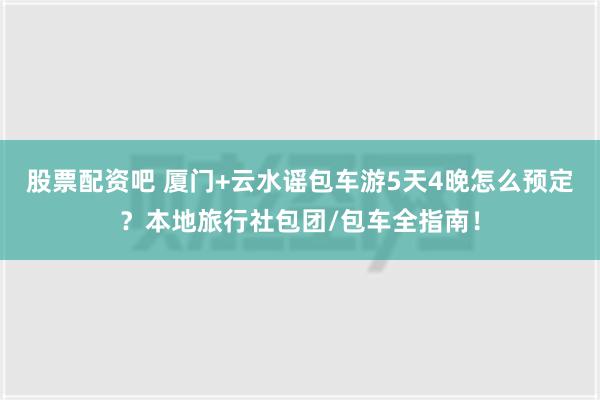 股票配资吧 厦门+云水谣包车游5天4晚怎么预定？本地旅行社包团/包车全指南！