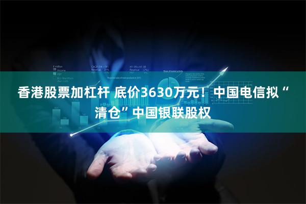 香港股票加杠杆 底价3630万元！中国电信拟“清仓”中国银联股权