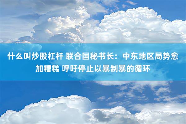 什么叫炒股杠杆 联合国秘书长：中东地区局势愈加糟糕 呼吁停止以暴制暴的循环