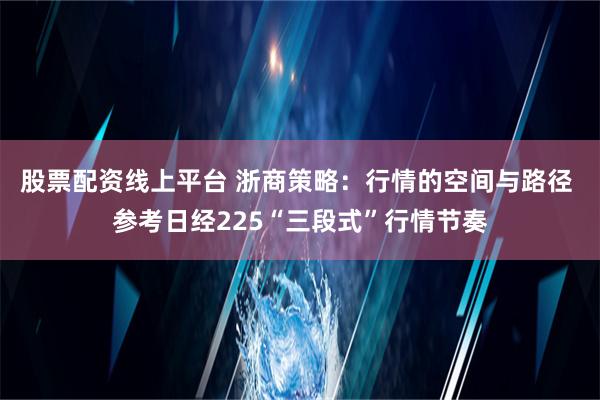 股票配资线上平台 浙商策略：行情的空间与路径 参考日经225“三段式”行情节奏