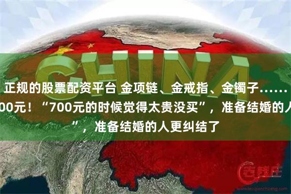 正规的股票配资平台 金项链、金戒指、金镯子……1克冲上800元！“700元的时候觉得太贵没买”，准备结婚的人更纠结了