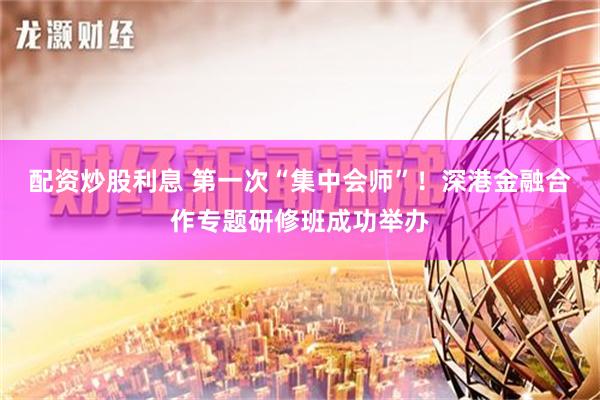 配资炒股利息 第一次“集中会师”！深港金融合作专题研修班成功举办