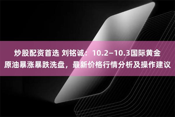 炒股配资首选 刘铭诚：10.2—10.3国际黄金原油暴涨暴跌洗盘，最新价格行情分析及操作建议