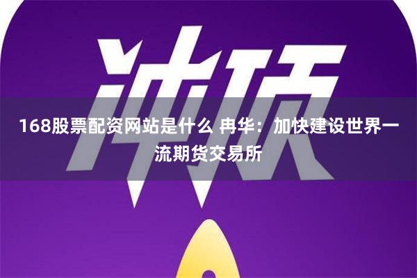 168股票配资网站是什么 冉华：加快建设世界一流期货交易所