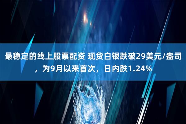 最稳定的线上股票配资 现货白银跌破29美元/盎司，为9月以来首次，日内跌1.24%