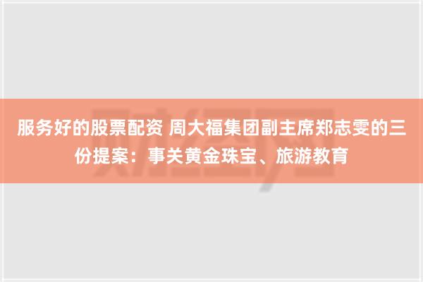 服务好的股票配资 周大福集团副主席郑志雯的三份提案：事关黄金珠宝、旅游教育