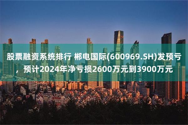 股票融资系统排行 郴电国际(600969.SH)发预亏，预计2024年净亏损2600万元到3900万元