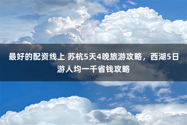 最好的配资线上 苏杭5天4晚旅游攻略，西湖5日游人均一千省钱攻略